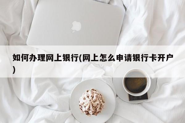 如何办理网上银行(网上怎么申请银行卡开户)