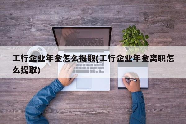 工行企业年金怎么提取(工行企业年金离职怎么提取)