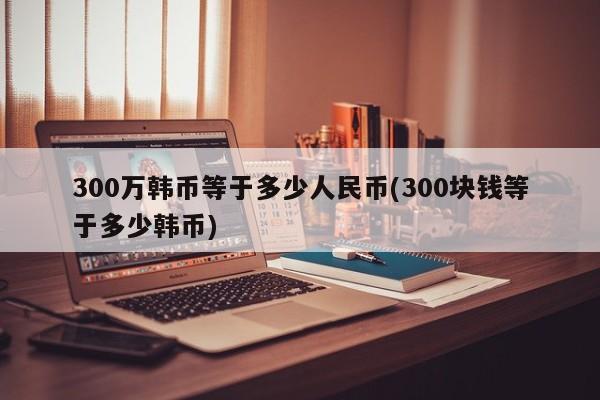 300万韩币等于多少人民币(300块钱等于多少韩币)