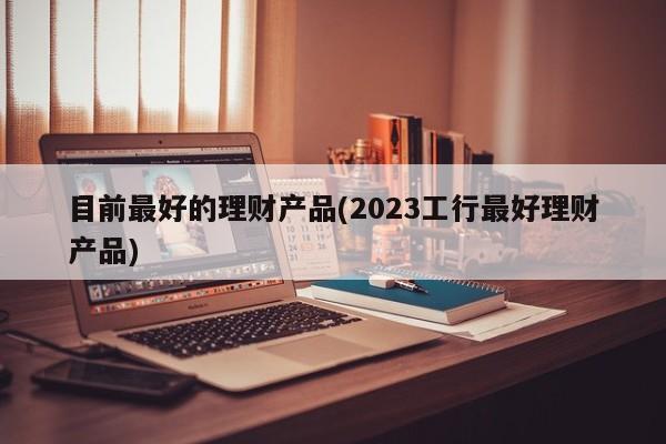 目前最好的理财产品(2023工行最好理财产品)