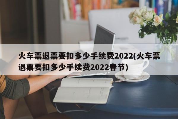 火车票退票要扣多少手续费2022(火车票退票要扣多少手续费2022春节)