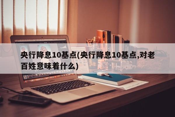 央行降息10基点(央行降息10基点,对老百姓意味着什么)