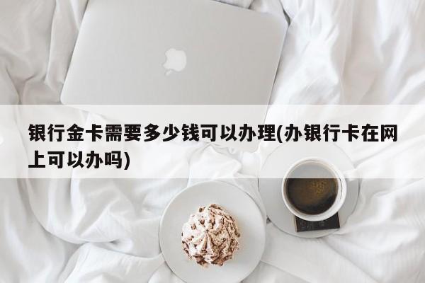 银行金卡需要多少钱可以办理(办银行卡在网上可以办吗)