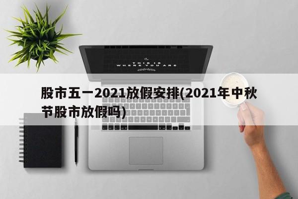 股市五一2021放假安排(2021年中秋节股市放假吗)