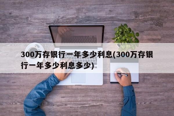 300万存银行一年多少利息(300万存银行一年多少利息多少)