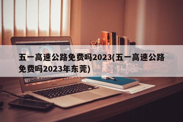 五一高速公路免费吗2023(五一高速公路免费吗2023年东莞)