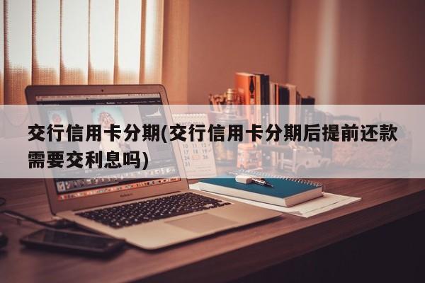 交行信用卡分期(交行信用卡分期后提前还款需要交利息吗)