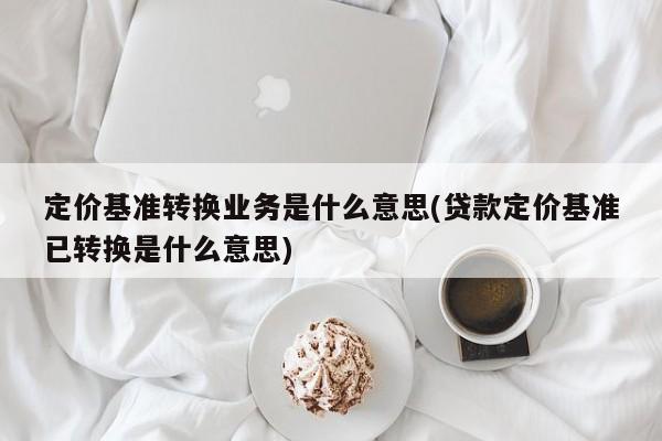 定价基准转换业务是什么意思(贷款定价基准已转换是什么意思)