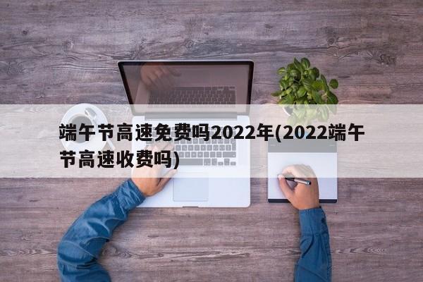 端午节高速免费吗2022年(2022端午节高速收费吗)