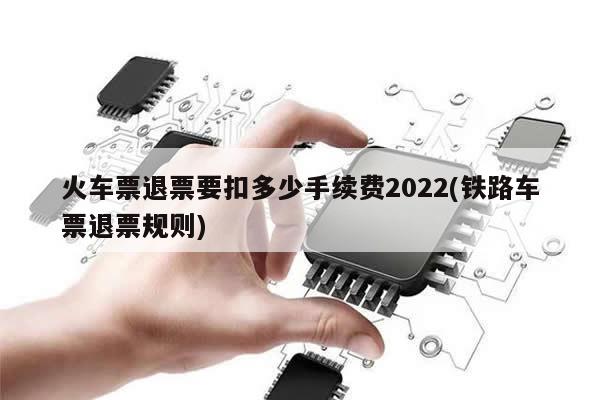 火车票退票要扣多少手续费2022(铁路车票退票规则)