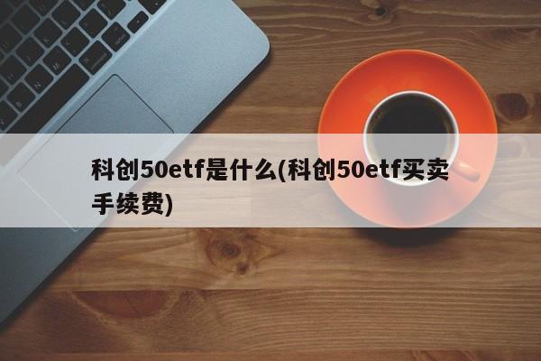 科创50etf是什么(科创50etf买卖手续费)