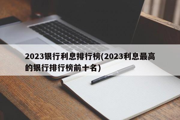 2023银行利息排行榜(2023利息最高的银行排行榜前十名)