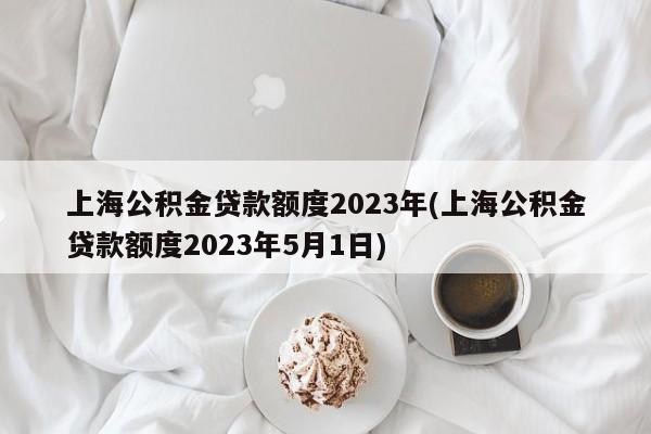 上海公积金贷款额度2023年(上海公积金贷款额度2023年5月1日)