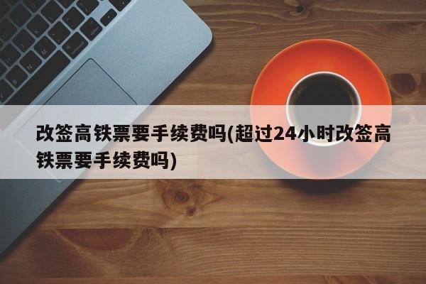 改签高铁票要手续费吗(超过24小时改签高铁票要手续费吗)