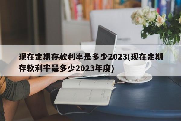 现在定期存款利率是多少2023(现在定期存款利率是多少2023年度)