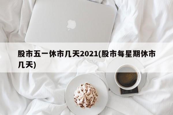 股市五一休市几天2021(股市每星期休市几天)