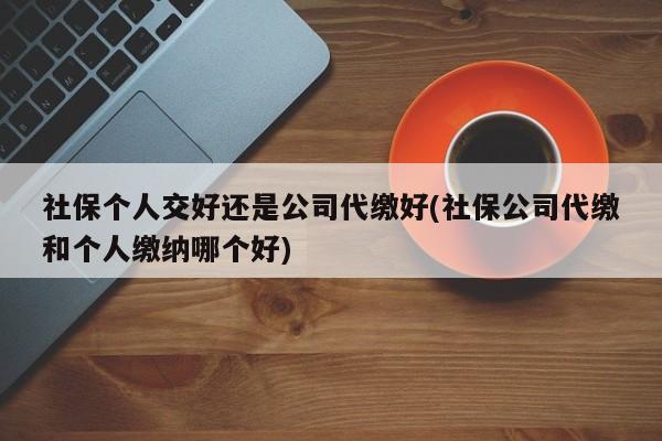 社保个人交好还是公司代缴好(社保公司代缴和个人缴纳哪个好)