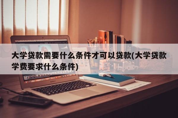 大学贷款需要什么条件才可以贷款(大学贷款学费要求什么条件)