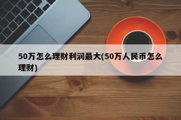 50万怎么理财利润最大(50万人民币怎么理财)