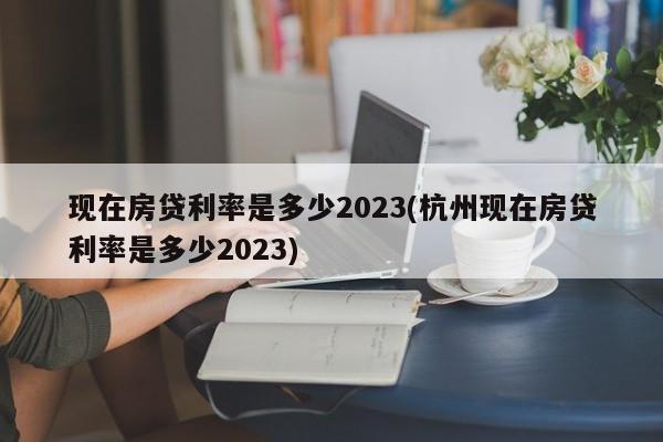 现在房贷利率是多少2023(杭州现在房贷利率是多少2023)