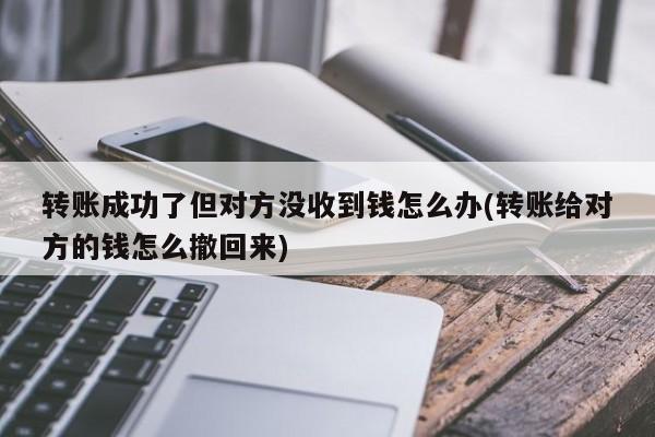 转账成功了但对方没收到钱怎么办(转账给对方的钱怎么撤回来)