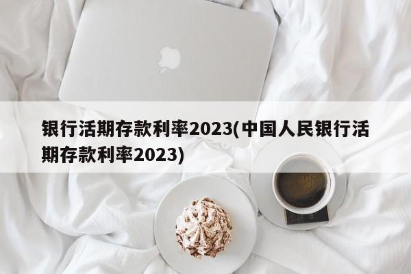 银行活期存款利率2023(中国人民银行活期存款利率2023)
