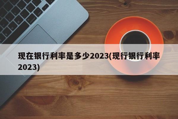 现在银行利率是多少2023(现行银行利率2023)