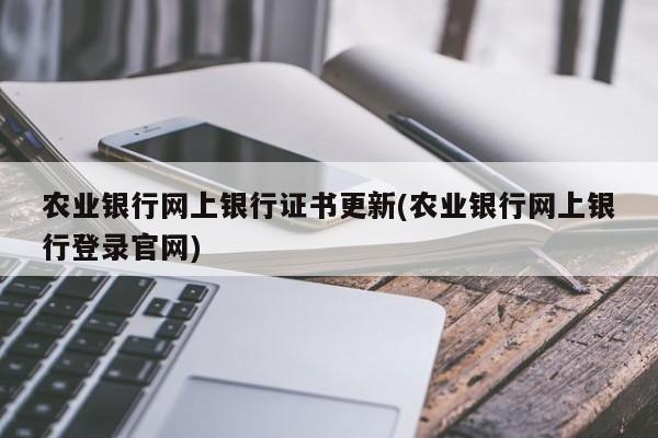 农业银行网上银行证书更新(农业银行网上银行登录官网)