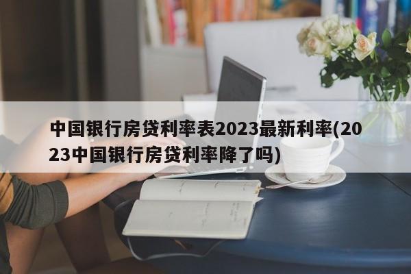 中国银行房贷利率表2023最新利率(2023中国银行房贷利率降了吗)