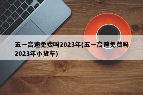 五一高速免费吗2023年(五一高速免费吗2023年小货车)