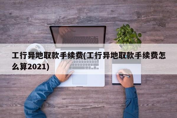 工行异地取款手续费(工行异地取款手续费怎么算2021)