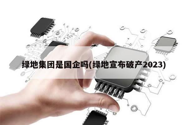 绿地集团是国企吗(绿地宣布破产2023)