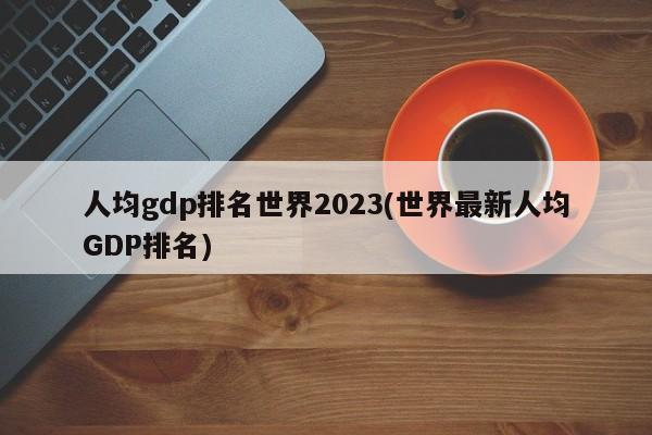 人均gdp排名世界2023(世界最新人均GDP排名)