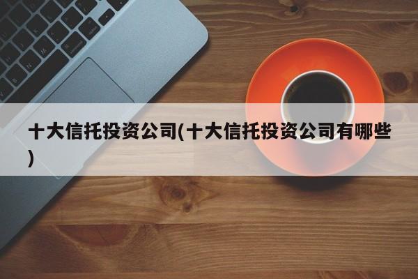 十大信托投资公司(十大信托投资公司有哪些)