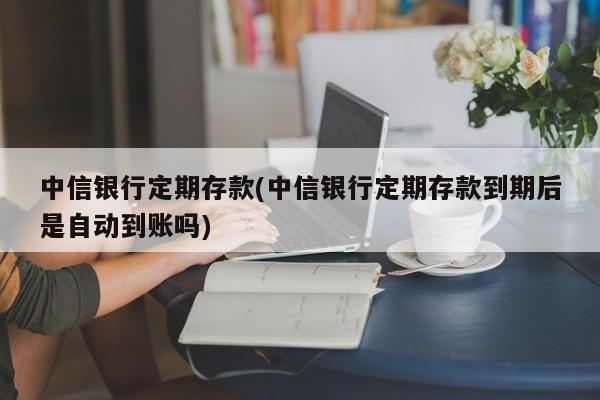 中信银行定期存款(中信银行定期存款到期后是自动到账吗)