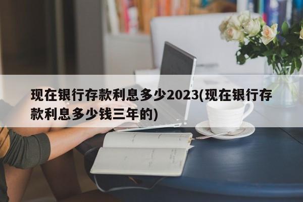 现在银行存款利息多少2023(现在银行存款利息多少钱三年的)