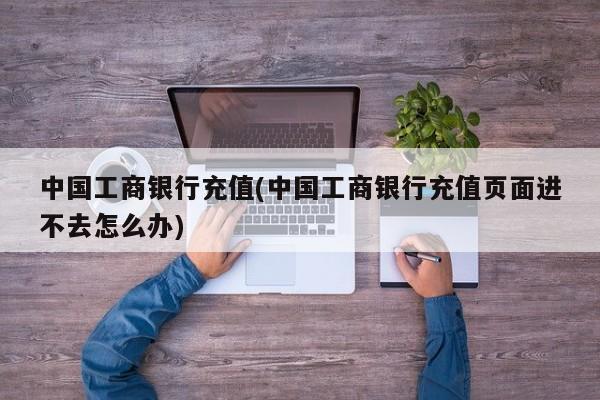 中国工商银行充值(中国工商银行充值页面进不去怎么办)