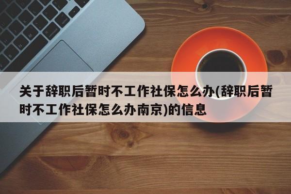 关于辞职后暂时不工作社保怎么办(辞职后暂时不工作社保怎么办南京)的信息