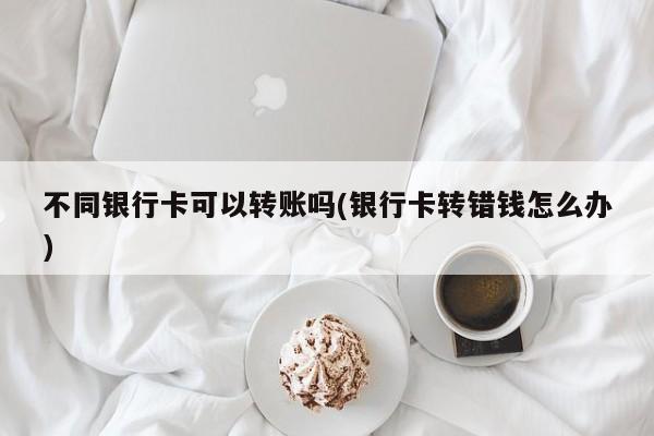 不同银行卡可以转账吗(银行卡转错钱怎么办)