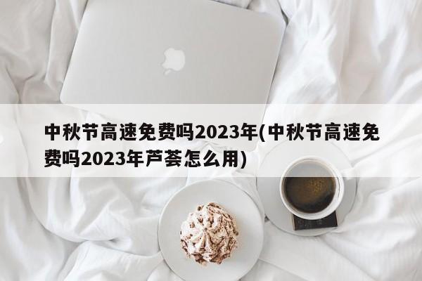 中秋节高速免费吗2023年(中秋节高速免费吗2023年芦荟怎么用)