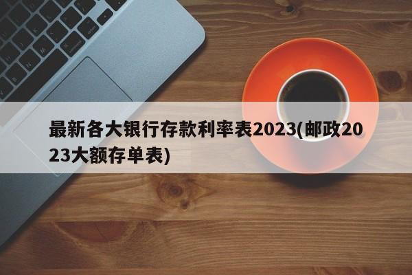 最新各大银行存款利率表2023(邮政2023大额存单表)