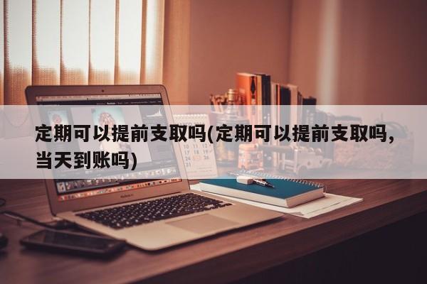 定期可以提前支取吗(定期可以提前支取吗,当天到账吗)