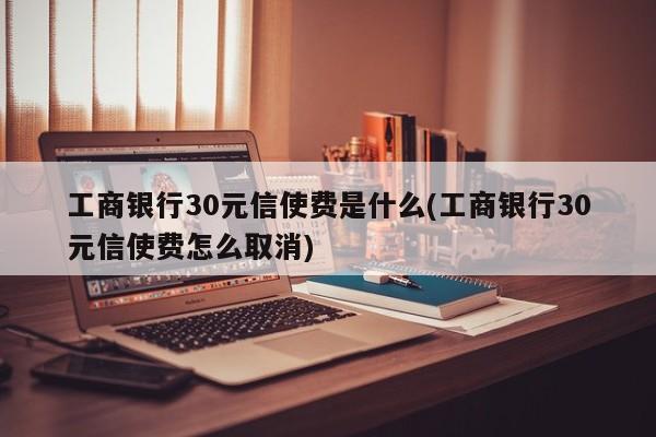 工商银行30元信使费是什么(工商银行30元信使费怎么取消)