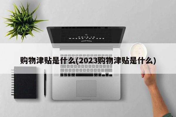 购物津贴是什么(2023购物津贴是什么)