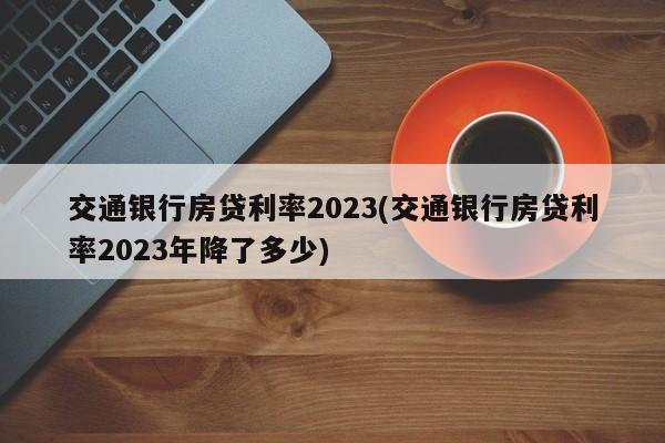 交通银行房贷利率2023(交通银行房贷利率2023年降了多少)