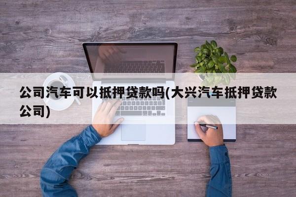 公司汽车可以抵押贷款吗(大兴汽车抵押贷款公司)