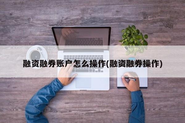 融资融券账户怎么操作(融资融券操作)