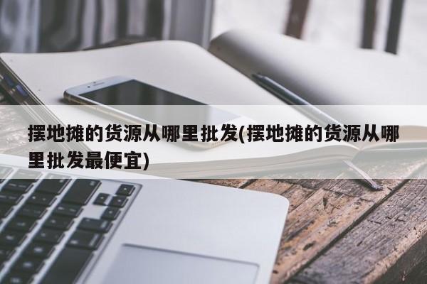 摆地摊的货源从哪里批发(摆地摊的货源从哪里批发最便宜)