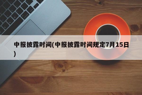 中报披露时间(中报披露时间规定7月15日)