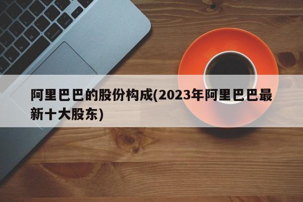 阿里巴巴的股份构成(2023年阿里巴巴最新十大股东)